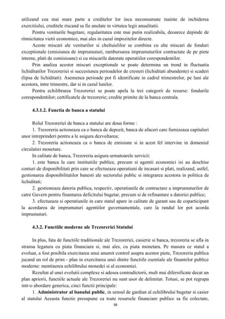 utilizand cea mai mare parte a creditelor lor inca neconsumate inainte de inchiderea
exercitiului, creditele riscand sa fie anulate in virtutea legii anualitatii.
Pentru veniturile bugetare, regularitatea este mai putin realizabila, deoarece depinde de
ritmicitatea vietii economice, mai ales in cazul impozitelor directe.
Aceste miscari ale veniturilor si cheltuielilor se combina cu alte miscari de fonduri
exceptionale (emisiunea de imprumuturi, rambursarea imprumuturilor contractate de pe piete
interne, plati de comisioane) si cu miscarile datorate operatiilor corespondentilor.
Prin analiza acestor miscari exceptionale se poate determina un trend in fluctuatia
lichiditatilor Trezoreriei si succesiunea perioadelor de cresteri (lichiditati abundente) si scaderi
(lipsa de lichiditati). Asemenea perioade pot fi identificate in cadrul trimestrelor, pe luni ale
acestora, intre trimestre, dar si in cazul lunilor.
Pentru echilibrarea Trezoreriei se poate apela la trei categorii de resurse: fondurile
corespondentilor; certificatele de trezorerie; credite primite de la banca centrala.
4.3.1.2. Functia de banca a statului
Rolul Trezoreriei de banca a statului are doua forme :
1. Trezoreria actioneaza ca o banca de depozit, banca de afaceri care furnizeaza capitaluri
unor intreprinderi pentru a le asigura dezvoltarea;
2. Trezoreria actioneaza ca o banca de emisiune si in acest fel intervine in domeniul
circulatiei monetare.
In calitate de banca, Trezoreria asigura urmatoarele servicii:
1. este banca la care institutiile publice, precum si agentii economici isi au deschise
conturi de disponibilitati prin care se efectueaza operatiuni de incasari si plati, realizand, astfel,
gestionarea disponibilitatilor banesti ale sectorului public si integrarea acestora in politica de
lichiditati;
2. gestioneaza datoria publica, respectiv, operatiunile de contractare a imprumuturilor de
catre Guvern pentru finantarea deficitului bugetar, precum si de refinantare a datoriei publice;
3. efectueaza si operatiunile in care statul apare in calitate de garant sau de coparticipant
la acordarea de imprumuturi agentiilor guvernamentale, care la randul lor pot acorda
imprumuturi.
4.3.2. Functiile moderne ale Trezoreriei Statului
In plus, fata de functiile traditionale ale Trezoreriei, casierie si banca, trezoreria se afla in
stransa legatura cu piata financiara si, mai ales, cu piata monetara. Pe masura ce statul a
evoluat, a fost posibila exercitarea unui anumit control asupra acestor piete, Trezoreria publica
jucand un rol de prim - plan in exercitarea unei dintre functiile esentiale ale finantelor publice
moderne: mentinerea echilibrului monedei si al economiei.
Rezultat al unei evolutii complexe si adesea contradictorii, mult mai difersificate decat un
plan apriorii, functiile actuale ale Trezoreriei nu sunt usor de delimitat. Totusi, se pot regrupa
intr-o abordare generica, cinci functii principale:
1. Administrator al banului public, in sensul de gardian al echilibrului bugetar si casier
al statului Aceasta functie presupune ca toate resursele financiare publice sa fie colectate,
38
 