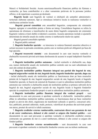 Muncii si Solidaritatii Sociale. Acesta autorizeazafluxurile financiare publice de fi)rmare a
veniturilor, pe baza contributiilor si a altor varsaminte prelevate de la persoane juridice
siflzice, si de repartizare a acestora pe destinatii.
Bugetele locale sunt bugetele de venituri si cheltuieli ale unitatilor administrativ-
teritoriale elaborate autonom, fapt ce stimuleaza initiativa locala in realizarea veniturilor si
satisfacerea cerintelor locale.
Bugetul general consolidat este ansamblul bugetelor, componente ale sistemului
bugetar, agregate si consolidate pentru a forma un intreg. Consolidarea bugetara se refera la
operatiunea de eliminare a transferurilor de sume dintre bugetele componente ale sistemului
bugetarin vederea evitarii dublei evidentieri a acestora. Aceasta operatiune include si ajustarile
determinate de intrarile anuale de credite externe si rambursarile ratelor de capital.
Bugetul general consolidat cuprinde:
1. Bugetul public national
2. Bugetele fondurilor speciale – se intocmesc in vederea fianntarii anumitor obiective si
actiuni necesare in perioada considerata, pentru care se instituie prelevari obligatorii pe baza de
legi speciale.
3. Bugetul trezoreriei statului - este documentul in care sunt inscrise veniturile si
cheltuielile trezoreriei privind activitatea desfasurata de aceasta in scopul indeplinirii functiilor
sale
4. Bugetele institutiilor publice autonome - includ veniturile si cheltuielile sau, dupa
caz, numai cheltuielile anuale ale institutiilor publice centrale care nu sunt subordonate nici
unei alte entitati de drept public.
5. Bugetele institutiilor publice finantate integral sau partial din bugetul de stat,
bugetul asigurarilor sociale de stat, bugetele locale, bugetele fondurilor speciale, dupa caz
- includ cheltuielile anuale ale institutiilor publice ce functioneaza doar pe baza resurselor
primite de la bugetul de stat, bugetul asigurarilor sociale de stat, bugetele locale si bugetele
fondurilor speciale, in functie de sistemul de finantare si sunt in subordinea institutiilor publice
autonome sau veniturile si cheltuielile anuale ale institutiilor publice ce primesc subventii de la
bugetul de stat, bugetul asigurarilor sociale de stat, bugetele locale si bugetele fondurilor
speciale in completarea fondurilor proprii si sunt in subordinea institutiilor publice autonome.
6. Bugetele institutiilor publice finantate integral din venituri proprii – sunt
documentele in care sunt prevazute si aprobate veniturile si cheltuielile institutiilor publice
aflate in subordinea institutiilor publice autonome, ce functioneaza doar pe baza veniturilor
proprii ce provin din chirii, organizarea de manifestari culturale si sportive, concursuri artis-
tice, publicatii, prestatii editoriale, studii, proiecte, valorificari de produse din activitati proprii
sau anexe, prestari de servicii si altele asemenea.
7. Bugetele creditelor externe rambursabile, contractate direct sau garantate de stat
si ale caror rambursare, dobanzi si alte costuri se asigura din fonduri publice - sunt
documentele in care sunt prevazute si aprobate veniturile si cheltuielile creditelor externe
contractate sau garantate de stat si a caror rambursare, dobanzi si alte costuri se asigura din
fonduri publice
8. Bugetele fondurilor externe nerambursabile - sunt documentele in care sunt
prevazute si aprobate veniturile si cheltuielile fondurilor externe care nu trebuie rambursate.
4
 