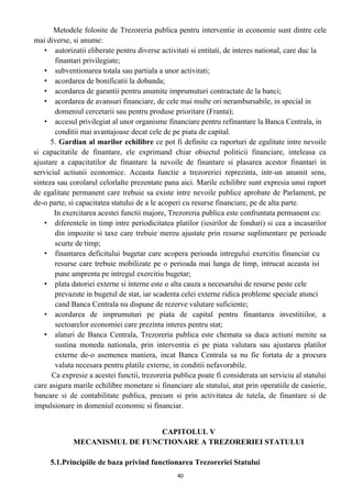 Metodele folosite de Trezoreria publica pentru interventie in economie sunt dintre cele
mai diverse, si anume:
• autorizatii eliberate pentru diverse activitati si entitati, de interes national, care duc la
finantari privilegiate;
• subventionarea totala sau partiala a unor activitati;
• acordarea de bonificatii la dobanda;
• acordarea de garantii pentru anumite imprumuturi contractate de la banci;
• acordarea de avansuri financiare, de cele mai multe ori nerambursabile, in special in
domeniul cercetarii sau pentru produse prioritare (Franta);
• accesul privilegiat al unor organisme financiare pentru refinantare la Banca Centrala, in
conditii mai avantajoase decat cele de pe piata de capital.
5. Gardian al marilor echilibre ce pot fi definite ca raporturi de egalitate intre nevoile
si capacitatile de finantare, ele exprimand chiar obiectul politicii financiare, inteleasa ca
ajustare a capacitatilor de finantare la nevoile de finantare si plasarea acestor finantari in
serviciul actiunii economice. Aceasta functie a trezoreriei reprezinta, intr-un anumit sens,
sinteza sau corolarul celorlalte prezentate pana aici. Marile echilibre sunt expresia unui raport
de egalitate permanent care trebuie sa existe intre nevoile publice aprobate de Parlament, pe
de-o parte, si capacitatea statului de a le acoperi cu resurse financiare, pe de alta parte.
In exercitarea acestei functii majore, Trezoreria publica este confruntata permanent cu:
• diferentele in timp intre periodicitatea platilor (iesirilor de fonduri) si cea a incasarilor
din impozite si taxe care trebuie mereu ajustate prin resurse suplimentare pe perioade
scurte de timp;
• finantarea deficitului bugetar care acopera perioada intregului exercitiu financiar cu
resurse care trebuie mobilizate pe o perioada mai lunga de timp, intrucat aceasta isi
pune amprenta pe intregul exercitiu bugetar;
• plata datoriei externe si interne este o alta cauza a necesarului de resurse peste cele
prevazute in bugetul de stat, iar scadenta celei externe ridica probleme speciale atunci
cand Banca Centrala nu dispune de rezerve valutare suficiente;
• acordarea de imprumuturi pe piata de capital pentru finantarea investitiilor, a
sectoarelor economiei care prezinta interes pentru stat;
• alaturi de Banca Centrala, Trezoreria publica este chemata sa duca actiuni menite sa
sustina moneda nationala, prin interventia ei pe piata valutara sau ajustarea platilor
externe de-o asemenea maniera, incat Banca Centrala sa nu fie fortata de a procura
valuta necesara pentru platile externe, in conditii nefavorabile.
Ca expresie a acestei functii, trezoreria publica poate fi considerata un serviciu al statului
care asigura marile echilibre monetare si financiare ale statului, atat prin operatiile de casierie,
bancare si de contabilitate publica, precum si prin activitatea de tutela, de finantare si de
impulsionare in domeniul economic si financiar.
CAPITOLUL V
MECANISMUL DE FUNCTIONARE A TREZORERIEI STATULUI
5.1.Principiile de baza privind functionarea Trezoreriei Statului
40
 