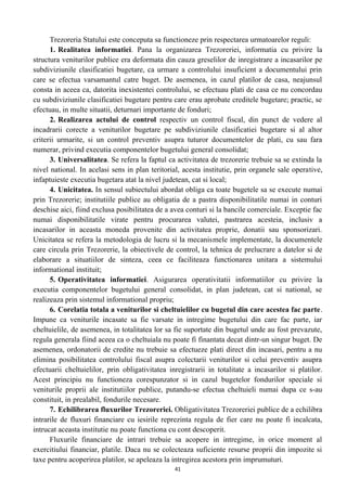 Trezoreria Statului este conceputa sa functioneze prin respectarea urmatoarelor reguli:
1. Realitatea informatiei. Pana la organizarea Trezoreriei, informatia cu privire la
structura veniturilor publice era deformata din cauza greselilor de inregistrare a incasarilor pe
subdiviziunile clasificatiei bugetare, ca urmare a controlului insuficient a documentului prin
care se efectua varsamantul catre buget. De asemenea, in cazul platilor de casa, neajunsul
consta in aceea ca, datorita inexistentei controlului, se efectuau plati de casa ce nu concordau
cu subdiviziunile clasificatiei bugetare pentru care erau aprobate creditele bugetare; practic, se
efectuau, in multe situatii, deturnari importante de fonduri;
2. Realizarea actului de control respectiv un control fiscal, din punct de vedere al
incadrarii corecte a veniturilor bugetare pe subdiviziunile clasificatiei bugetare si al altor
criterii urmarite, si un control preventiv asupra tuturor documentelor de plati, cu sau fara
numerar, privind executia componentelor bugetului general consolidat;
3. Universalitatea. Se refera la faptul ca activitatea de trezorerie trebuie sa se extinda la
nivel national. In acelasi sens in plan teritorial, acesta institutie, prin organele sale operative,
infaptuieste executia bugetara atat la nivel judetean, cat si local;
4. Unicitatea. In sensul subiectului abordat obliga ca toate bugetele sa se execute numai
prin Trezorerie; institutiile publice au obligatia de a pastra disponibilitatile numai in conturi
deschise aici, fiind exclusa posibilitatea de a avea conturi si la bancile comerciale. Exceptie fac
numai disponibilitatile virate pentru procurarea valutei, pastrarea acesteia, inclusiv a
incasarilor in aceasta moneda provenite din activitatea proprie, donatii sau sponsorizari.
Unicitatea se refera la metodologia de lucru si la mecanismele implementate, la documentele
care circula prin Trezorerie, la obiectivele de control, la tehnica de prelucrare a datelor si de
elaborare a situatiilor de sinteza, ceea ce faciliteaza functionarea unitara a sistemului
informational instituit;
5. Operativitatea informatiei. Asigurarea operativitatii informatiilor cu privire la
executia componentelor bugetului general consolidat, in plan judetean, cat si national, se
realizeaza prin sistemul informational propriu;
6. Corelatia totala a veniturilor si cheltuielilor cu bugetul din care acestea fac parte.
Impune ca veniturile incasate sa fie varsate in intregime bugetului din care fac parte, iar
cheltuielile, de asemenea, in totalitatea lor sa fie suportate din bugetul unde au fost prevazute,
regula generala fiind aceea ca o cheltuiala nu poate fi finantata decat dintr-un singur buget. De
asemenea, ordonatorii de credite nu trebuie sa efectueze plati direct din incasari, pentru a nu
elimina posibilitatea controlului fiscal asupra colectarii veniturilor si celui preventiv asupra
efectuarii cheltuielilor, prin obligativitatea inregistrarii in totalitate a incasarilor si platilor.
Acest principiu nu functioneza corespunzator si in cazul bugetelor fondurilor speciale si
veniturile proprii ale institutiilor publice, putandu-se efectua cheltuieli numai dupa ce s-au
constituit, in prealabil, fondurile necesare.
7. Echilibrarea fluxurilor Trezoreriei. Obligativitatea Trezoreriei publice de a echilibra
intrarile de fluxuri financiare cu iesirile reprezinta regula de fier care nu poate fi incalcata,
intrucat aceasta institutie nu poate functiona cu cont descoperit.
Fluxurile financiare de intrari trebuie sa acopere in intregime, in orice moment al
exercitiului financiar, platile. Daca nu se colecteaza suficiente resurse proprii din impozite si
taxe pentru acoperirea platilor, se apeleaza la intregirea acestora prin imprumuturi.
41
 