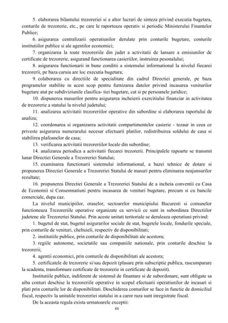 5. elaborarea bilantului trezoreriei si a altor lucrari de sinteza privind executia bugetara,
conturile de trezorerie, etc., pe care le raporteaza operativ si periodic Ministerului Finantelor
Publice;
6. asigurarea centralizarii operatiunilor derulate prin conturile bugetare, conturile
institutiilor publice si ale agentilor economici;
7. organizarea la toate trezoreriile din judet a activitatii de lansare a emisiunilor de
certificate de trezorerie, asigurand functionarea casieriilor, instruirea pesonalului;
8. asigurarea functionarii in bune conditii a sistemului informational la nivelul fiecarei
trezorerii, pe baza caruia are loc executia bugetara;
9. colaborarea cu directiile de specialitate din cadrul Directiei generale, pe baza
programelor stabilite in acest scop pentru furnizarea datelor privind incasarea veniturilor
bugetare atat pe subdiviziunile clasifica- tiei bugetare, cat si pe persoanele juridice;
10. dispunerea masurilor pentru asigurarea incheierii exercitiului financiar in activitatea
de trezorerie a statului la nivelul judetului;
11. analizarea activitatii trezoreriilor operative din subordine si elaborarea raportului de
analiza;
12. coordonarea si organizarea activitatii compartimentelor casierie - tezaur in ceea ce
priveste asigurarea numerarului necesar efectuarii platilor, redistribuirea soldului de casa si
stabilirea plafoanelor de casa;
13. verificarea activitatii trezoreriilor locale din subordine;
14. analizarea periodica a activitatii fiecarei trezorerii. Principalele rapoarte se transmit
lunar Directiei Generale a Trezoreriei Statului;
15. examinarea functionarii sistemului informational, a bazei tehnice de dotare si
propunerea Directiei Generale a Trezoreriei Statului de masuri pentru eliminarea neajunsurilor
rezultate;
16. propunerea Directiei Generale a Trezoreriei Statului de a incheia conventii cu Casa
de Economii si Consemnatiuni pentru incasarea de venituri bugetare, precum si cu bancile
comerciale, dupa caz.
La nivelul municipiilor, oraselor, sectoarelor municipiului Bucuresti si comunelor
functioneaza Trezoreriile operative organizate ca servicii ce sunt in subordinea Directiilor
judetene ale Trezoreriei Statului. Prin aceste unitati teritoriale se deruleaza operatiuni privind:
1. bugetul de stat, bugetul asigurarilor sociale de stat, bugetele locale, fondurile speciale,
prin conturile de venituri, cheltuieli, respectiv de disponibilitati;
2. institutiile publice, prin conturile de disponibilitati ale acestora;
3. regiile autonome, societatile sau companiile nationale, prin conturile deschise la
trezorerii;
4. agentii economici, prin conturile de disponibilitati ale acestora;
5. certificatele de trezorerie si/sau depozit (plasare prin subscriptie publica, rascumparare
la scadenta, transformare certificate de trezorerie in certificate de depozit).
Institutiile publice, indiferent de sistemul de finantare si de subordonare, sunt obligate sa
aiba conturi deschise la trezoreriile operative in scopul efectuarii operatiunilor de incasari si
plati prin conturile lor de disponibilitati. Deschiderea conturilor se face in functie de domiciliul
fiscal, respectiv la unitatile trezoreriei statului in a caror raza sunt inregistrate fiscal.
De la aceasta regula exista urmatoarele exceptii:
43
 