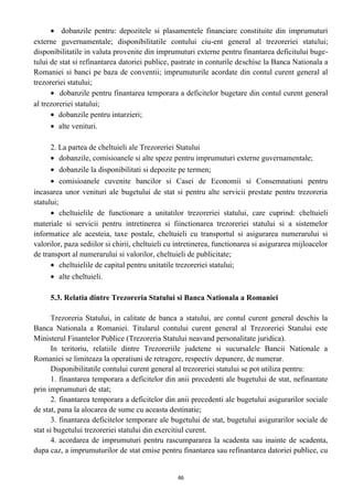 • dobanzile pentru: depozitele si plasamentele financiare constituite din imprumuturi
externe guvernamentale; disponibilitatile contului ciu-ent general al trezoreriei statului;
disponibilitatile in valuta provenite din imprumuturi externe pentru finantarea deficitului buge-
tului de stat si refinantarea datoriei publice, pastrate in conturile deschise la Banca Nationala a
Romaniei si banci pe baza de conventii; imprumuturile acordate din contul curent general al
trezoreriei statului;
• dobanzile pentru finantarea temporara a deficitelor bugetare din contul curent general
al trezoreriei statului;
• dobanzile pentru intarzieri;
• alte venituri.
2. La partea de cheltuieli ale Trezoreriei Statului
• dobanzile, comisioanele si alte speze pentru imprumuturi externe guvernamentale;
• dobanzile la disponibilitati si depozite pe termen;
• comisioanele cuvenite bancilor si Casei de Economii si Consemnatiuni pentru
incasarea unor venituri ale bugetului de stat si pentru alte servicii prestate pentru trezoreria
statului;
• cheltuielile de functionare a unitatilor trezoreriei statului, care cuprind: cheltuieli
materiale si servicii pentru intretinerea si fiinctionarea trezoreriei statului si a sistemelor
informatice ale acesteia, taxe postale, cheltuieli cu transportul si asigurarea numerarului si
valorilor, paza sediilor si chirii, cheltuieli cu intretinerea, functionarea si asigurarea mijloacelor
de transport al numerarului si valorilor, cheltuieli de publicitate;
• cheltuielile de capital pentru unitatile trezoreriei statului;
• alte cheltuieli.
5.3. Relatia dintre Trezoreria Statului si Banca Nationala a Romaniei
Trezoreria Statului, in calitate de banca a statului, are contul curent general deschis la
Banca Nationala a Romaniei. Titularul contului curent general al Trezoreriei Statului este
Ministerul Finantelor Publice (Trezoreria Statului neavand personalitate juridica).
In teritoriu, relatiile dintre Trezoreriile judetene si sucursalele Bancii Nationale a
Romaniei se limiteaza la operatiuni de retragere, respectiv depunere, de numerar.
Disponibilitatile contului curent general al trezoreriei statului se pot utiliza pentru:
1. finantarea temporara a deficitelor din anii precedenti ale bugetului de stat, nefinantate
prin imprumuturi de stat;
2. finantarea temporara a deficitelor din anii precedenti ale bugetului asigurarilor sociale
de stat, pana la alocarea de sume cu aceasta destinatie;
3. finantarea deficitelor temporare ale bugetului de stat, bugetului asigurarilor sociale de
stat si bugetului trezoreriei statului din exercitiul curent.
4. acordarea de imprumuturi pentru rascumpararea la scadenta sau inainte de scadenta,
dupa caz, a imprumuturilor de stat emise pentru finantarea sau refinantarea datoriei publice, cu
46
 