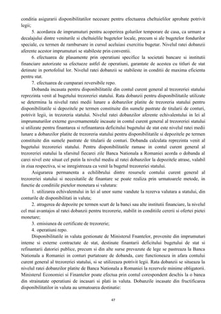 conditia asigurarii disponibilitatilor necesare pentru efectuarea cheltuielilor aprobate potrivit
legii;
5. acordarea de imprumuturi pentru acoperirea golurilor temporare de casa, ca urmare a
decalajului dintre veniturile si cheltuielile bugetelor locale, precum si ale bugetelor fondurilor
speciale, cu termen de rambursare in cursul aceluiasi exercitiu bugetar. Nivelul ratei dobanzii
aferente acestor imprumuturi se stabileste prin conventii.
6. efectuarea de plasamente prin operatiuni specifice la societati bancare si institutii
financiare autorizate sa efectueze astfel de operatiuni, garantate de acestea cu titluri de stat
detinute in portofoliul lor. Nivelul ratei dobanzii se stabileste in conditii de maxima eficienta
pentru stat.
7. efectuarea de cumparari reversibile repo.
Dobanda incasata pentru disponibilitatile din contul curent general al trezoreriei statului
reprezinta venit al bugetului trezoreriei statului. Rata dobanzii pentru disponibilitatile utilizate
se determina la nivelul ratei medii lunare a dobanzilor platite de trezoreria statului pentru
disponibilitatile si depozitele pe termen constituite din sumele pastrate de titularii de conturi,
potrivit legii, in trezoreria statului. Nivelul ratei dobanzilor aferente echivalentului in lei al
imprumuturilor externe guvernamentale incasate in contul curent general al trezoreriei statului
si utilizate pentru finantarea si refinantarea deficitului bugetului de stat este nivelul ratei medii
lunare a dobanzilor platite de trezoreria statului pentru disponibilitatile si depozitele pe termen
constituite din sumele pastrate de titularii de conturi. Dobanda calculata reprezinta venit al
bugetului trezoreriei statului. Pentru disponibilitatile ramase in contul curent general al
trezoreriei statului la sfarsitul fiecarei zile Banca Nationala a Romaniei acorda o dobanda al
carei nivel este situat cel putin la nivelul mediu al ratei dobanzilor la depozitele atrase, valabil
in ziua respectiva, si se inregistreaza ca venit la bugetul trezoreriei statului.
Asigurarea permanenta a echilibrului dintre resursele contului curent general al
trezoreriei statului si necesitatile de finantare se poate realiza prin urmatoarele metode, in
functie de conditiile pietelor monetara si valutara:
1. utilizarea echivalentului in lei al unor sume vandute la rezerva valutara a statului, din
conturile de disponibilitati in valuta;
2. atragerea de depozite pe termen scurt de la banci sau alte institutii financiare, la nivelul
cel mai avantajos al ratei dobanzii pentru trezorerie, stabilit in conditiile cererii si ofertei pietei
monetare;
3. emisiunea de certificate de trezorerie;
4. operatiuni repo.
Disponibilitatile in valuta gestionate de Ministerul Fnantelor, provenite din imprumuturi
inteme si externe contractate de stat, destinate finantarii deficitului bugetului de stat si
refinantarii datoriei publice, precum si din alte surse prevazute de lege se pastreaza la Banca
Nationala a Romaniei in conturi purtatoare de dobanda, care functioneaza in afara contului
curent general al trezoreriei statului, si se utilizeaza potrivit legii. Rata dobanzii se situeaza la
nivelul ratei dobanzilor platite de Banca Nationala a Romaniei la rezervele minime obligatorii.
Ministerul Economiei si Finantelor poate efectua prin contul corespondent deschis la o banca
din strainatate operatiuni de incasari si plati in valuta. Dobanzile incasate din fructificarea
disponibilitatilor in valuta au urmatoarea destinatie:
47
 
