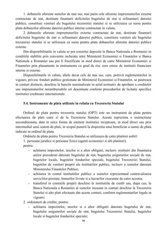 1. dobanzile aferente sumelor de mai sus, mai putin cele aferente imprumuturilor externe
contractate de stat, destinate finantarii deficitului bugetului de stat si refinantarii datoriei
publice, constituie venituri ale bugetului trezoreriei statului si se utilizeaza ca sursa pentru
plata dobanzilor aferente datoriei publice interne contractate in valuta;
2. dobanzile aferente imprumuturilor externe contractate de stat, destinate finantarii
deficitului bugetului de stat si refinantarii datoriei publice, constituie venituri ale bugetului
trezoreriei statului si se utilizeaza ca sursa pentru plata dobanzilor aferente datoriei publice
externe.
Din disponibilitatile in valuta se pot constitui depozite la Banca Nationala a Romaniei in
conditiile stabilite prin conventie incheiata intre Ministeml Economiei si Finantelor si Banca
Nationala a Romaniei sau pot fi fructificate in mod direct de catre Ministerul Economiei si
Finantelor prin plasamente in instrumente cu grad de risc zero emise de institutii financiare
interne si externe.
Disponibilitatile in valuta, altele decat cele de mai sus, care, potrivit reglementarilor in
vigoare, privesc fonduri publice gestionate de Ministerul Economiei si Finantelor, se pastreaza
in conturi distincte, deschise la bancile nominalizate in actul normativ de aprobare a creditelor
sau imprumuturilor nerambursabile ori desemnate conform procedurilor de licitatie specifice
institutiei creditoare internationale.
5.4. Instrumente de plata utilizate in relatia cu Trezoreria Statului
Ordinul de plata pentru trezoreria statului (OPT) este un instrument de plata pentru
efectuarea de plati catre si de la Trezoreria Statului. Acesta reprezinta o instructiune
neconditionata, data in orice forma de emitent institutiei receptoare, in mod direct sau prin
intermediul unui sistem de plati, in scopul punerii la dispozitia unui beneficiar a sumei de plata
indicate in ordinul de plata.
Ordinele de plata pentru Trezoreria Statului se utilizeaza de catre platitori astfel:
1. persoane juridice si persoane fizice (agenti economici si alti platitori),
pentru:
- achitarea impozitelor, taxelor si a altor obligatii, inclusiv restituiri din finantarea
anilor precedenti datorate bugetului de stat, bugetului asigurarilor sociale de stat,
bugetelor locale, bugetelor fondurilor speciale, bugetului Trezoreriei Statului,
bugetelor de venituri proprii ale institutiilor publice, inclusiv a sumelor datorate
Ministerului Finantelor Publice;
- achitarea in contul institutiilor publice a sumelor reprezentand contravaloarea
serviciilor prestate, bunurilor livrate si a lucrarilor executate de catre acestea;
- transferul in conturile proprii deschise la institutiile de credit sau, dupa caz, la
Banca Nationala a Romaniei al sumelor incasate in conturi deschise la Trezoreria
Statului si alte plati efectuate din aceste conturi, conform reglementarilor legale in
vigoare;
2. ordonatori de credite, pentru:
- achitarea impozitelor, taxelor si a altor obligatii datorate bugetului de stat,
bugetului asigurarilor sociale de stat, bugetului Trezoreriei Statului, bugetelor
locale si bugetelor fondurilor speciale;
48
 