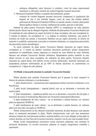 - achitarea obligatiilor catre furnizori si creditori, virari de sume reprezentand
transferuri si subventii, restituiri de venituri bugetare incasate necuvenit;
3. Ministerul Finantelor Publice si unitatile descentralizate, pentru:
- restituiri de venituri bugetare incasate necuvenit, compensari si regularizari din
bugetul de stat si din celelalte bugete; virari de sume din fonduri publice
gestionate de Ministerul Finantelor Publice in numele statului, inclusiv plati pentru
datoria publica interna si externa, rambursari de credite, precum si alte plati.
Ordinul de plata pentru Trezoreria Statului (OPT) se completeaza de catre platitori
distinct pentru fiecare tip de obligatie bugetara. Ordinele de plata pentru Trezoreria Statului pot
fi completate de catre platitori pe suport de hartie (in doua exemplare, din care exemplarul nr.
2 ramane la platitor, iar exemplarul nr. 1 se depune la institutia initiatoare, care poate fi
institutie de credit sau unitate a Trezoreriei Statului) sau pe suport electronic, in functie de
termenii si conditiile contractuale convenite cu institutia initiatoare, cu respectarea precizarilor
din prezentele norme metodologice.
In cazul ordinelor de plata pentru Trezoreria Statului intocmite pe suport hartie,
exemplarul nr. 2 retinut de platitor constituie document justificativ pentru inregistrarea
operatiunii in contabilitate, numai impreuna cu extrasul de cont eliberat de catre institutia
bancara sau unitatea Trezoreriei Statului initiatoare. Raspunderea pentru situatiile in care
datele inscrise in cele doua exemplare ale ordinelor de plata pentru Trezoreria Statului
intocmite pe suport hartie sunt diferite revine exclusiv platitorului. Institutia initiatoare are
raspunderea preluarii informatiilor de pe OPT in format electronic in conformitate cu
exemplarul nr. 1 depus de catre platitor.
5.5.Platile si incasarile derulate la unitatile Trezoreriei Statului
Platile derulate prin unitatile Trezoreriei Statului pot fi grupate in cinci categorii in
functie de unitatea initiatoare si cea destinatara:
1. plati intratrezorerie - caracterizate prin suprapunerea dintre trezoreria initiatoare si cea
beneficiara;
2. plati locale (intrajudetene) - cuprind platile care au ca destinatar o trezorerie din
acelasi judet;
3. plati interjudetene - inglobeaza platile care au ca destinatar o trezorerie din alt judet, o
trezorerie de sector al municipiului Bucuresti sau Trezoreria municipiului Bucuresti;
4. plati interbancare de mica valoare - au ca destinatar o unitate bancara, iar valoarea
platii nu depaseste 50.000 lei;
5. plati interbancare de mare valoare - au ca destinatar o unitate bancara, iar valoarea
platii este mai mare sau egala cu 50.000 lei.
Platile intratrezorerie nu fac obiectul sistemului electronic de plati deoarece sunt operate
direct in momentul prezentarii la plata. Platile intratrezorerie sunt cele mai numeroase
deoarece titularii de cont (persoane juridice, institutii publice, etc.) sunt obligate sa faca plati in
conturi deschise cel mai frecvent la aceiasi trezorerie, respectiv cea la care sunt arondate fiscal.
Platile locale (intrajudetene) tranziteaza numai trezoreria judeteana care retrimite la
trezoreria destinatara. La nivelul trezoreriei judetene se asigura inregistrarea contabila a
operatiunii.
49
 
