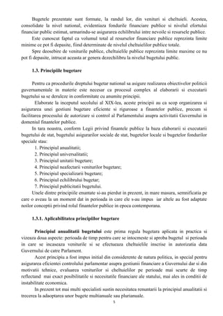 Bugetele prezentate sunt formate, la randul lor, din venituri si cheltuieli. Acestea,
consolidate la nivel national, evidentiaza fondurile financiare publice si nivelul efortului
financiar public estimat, urmarindu-se asigurarea echilibrului intre nevoile si resursele publice.
Este cunoscut faptul ca volumul total al resurselor financiare publice reprezinta limite
minime ce pot fi depasite, fiind determinate de nivelul cheltuielilor publice totale.
Spre deosebire de veniturile publice, cheltuielile publice reprezinta limite maxime ce nu
pot fi depasite, intrucat aceasta ar genera dezechilibru la nivelul bugetului public.
1.3. Principiile bugetare
Pentru ca procedurile dreptului bugetar national sa asigure realizarea obiectivelor politicii
guvernamentale in materie este necesar ca procesul complex al elaborarii si executarii
bugetului sa se deruleze in conformitate cu anumite principii.
Elaborate la inceputul secolului al XIX-lea, aceste principii au ca scop organizarea si
asigurarea unei gestiuni bugetare eficiente si riguroase a finantelor publice, precum si
facilitarea procesului de autorizare si control al Parlamentului asupra activitatii Guvernului in
domeniul finantelor publice.
In tara noastra, conform Legii privind finantele publice la baza elaborarii si executarii
bugetului de stat, bugetului asigurarilor sociale de stat, bugetelor locale si bugetelor fondurilor
speciale stau:
1. Principiul anualitatii;
2. Principiul universalitatii;
3. Principiul unitatii bugetare;
4. Principiul neafectarii veniturilor bugetare;
5. Principiul specializarii bugetare;
6. Principiul echilibrului bugetar;
7. Principiul publicitatii bugetului.
Unele dintre principiile enuntate si-au pierdut in prezent, in mare masura, semnificatia pe
care o aveau la un moment dat in perioada in care ele s-au impus iar altele au fost adaptate
noilor conceptii privind rolul finantelor publice in epoca contemporana.
1.3.1. Aplicabilitatea principiilor bugetare
Principiul anualitatii bugetului este prima regula bugetara aplicata in practica si
vizeaza doua aspecte: perioada de timp pentru care se intocmeste si aproba bugetul si perioada
in care se incaseaza veniturile si se efectueaza cheltuielile inscrise in autorizatia data
Guvernului de catre Parlament.
Acest principiu a fost impus initial din considerente de natura politica, in special pentru
asigurarea eficientei controlului parlamentar asupra gestiunii financiare a Guvernului dar si din
motivatii tehnice, evaluarea veniturilor si cheltuielilor pe perioade mai scurte de timp
reflectand mai exact posibilitatile si necesitatile financiare ale statului, mai ales in conditii de
instabilitate economica.
In prezent tot mai multi specialisti sustin necesitatea renuntarii la principiul anualitatii si
trecerea la adaoptarea unor bugete multianuale sau plurianuale.
5
 