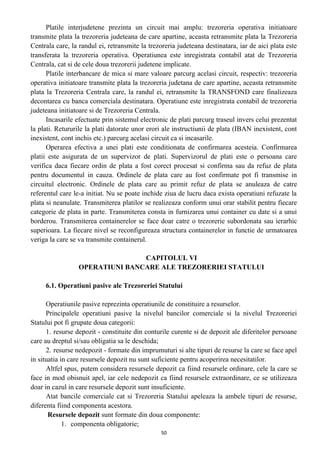Platile interjudetene prezinta un circuit mai amplu: trezoreria operativa initiatoare
transmite plata la trezoreria judeteana de care apartine, aceasta retransmite plata la Trezoreria
Centrala care, la randul ei, retransmite la trezoreria judeteana destinatara, iar de aici plata este
transferata la trezoreria operativa. Operatiunea este inregistrata contabil atat de Trezoreria
Centrala, cat si de cele doua trezorerii judetene implicate.
Platile interbancare de mica si mare valoare parcurg acelasi circuit, respectiv: trezoreria
operativa initiatoare transmite plata la trezoreria judetana de care apartine, aceasta retransmite
plata la Trezoreria Centrala care, la randul ei, retransmite la TRANSFOND care finalizeaza
decontarea cu banca comerciala destinatara. Operatiune este inregistrata contabil de trezoreria
judeteana initiatoare si de Trezoreria Centrala.
Incasarile efectuate prin sistemul electronic de plati parcurg traseul invers celui prezentat
la plati. Retururile la plati datorate unor erori ale instructiunii de plata (IBAN inexistent, cont
inexistent, cont inchis etc.) parcurg acelasi circuit ca si incasarile.
Operarea efectiva a unei plati este conditionata de confirmarea acesteia. Confirmarea
platii este asigurata de un supervizor de plati. Supervizorul de plati este o persoana care
verifica daca fiecare ordin de plata a fost corect procesat si confirma sau da refuz de plata
pentru documentul in cauza. Ordinele de plata care au fost confirmate pot fi transmise in
circuitul electronic. Ordinele de plata care au primit refuz de plata se anuleaza de catre
referentul care le-a initiat. Nu se poate inchide ziua de lucru daca exista operatiuni refuzate la
plata si neanulate. Transmiterea platilor se realizeaza conform unui orar stabilit pentru fiecare
categorie de plata in parte. Transmiterea consta in furnizarea unui container cu date si a unui
borderou. Transmiterea containerelor se face doar catre o trezorerie subordonata sau ierarhic
superioara. La fiecare nivel se reconfigureaza structura containerelor in functie de urmatoarea
veriga la care se va transmite containerul.
CAPITOLUL VI
OPERATIUNI BANCARE ALE TREZORERIEI STATULUI
6.1. Operatiuni pasive ale Trezoreriei Statului
Operatiunile pasive reprezinta operatiunile de constituire a resurselor.
Principalele operatiuni pasive la nivelul bancilor comerciale si la nivelul Trezoreriei
Statului pot fi grupate doua categorii:
1. resurse depozit - constituite din conturile curente si de depozit ale diferitelor persoane
care au dreptul si/sau obligatia sa le deschida;
2. resurse nedepozit - formate din imprumuturi si alte tipuri de resurse la care se face apel
in situatia in care resursele depozit nu sunt suficiente pentru acoperirea necesitatilor.
Altfel spus, putem considera resursele depozit ca fiind resursele ordinare, cele la care se
face in mod obisnuit apel, iar cele nedepozit ca fiind resursele extraordinare, ce se utilizeaza
doar in cazul in care resursele depozit sunt insuficiente.
Atat bancile comerciale cat si Trezoreria Statului apeleaza la ambele tipuri de resurse,
diferenta fiind componenta acestora.
Resursele depozit sunt formate din doua componente:
1. componenta obligatorie;
50
 