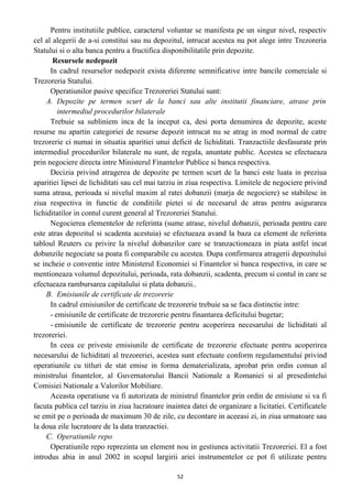 Pentru institutiile publice, caracterul voluntar se manifesta pe un singur nivel, respectiv
cel al alegerii de a-si constitui sau nu depozitul, intrucat acestea nu pot alege intre Trezoreria
Statului si o alta banca pentru a fructifica disponibilitatile prin depozite.
Resursele nedepozit
In cadrul resurselor nedepozit exista diferente semnificative intre bancile comerciale si
Trezoreria Statului.
Operatiunilor pasive specifice Trezoreriei Statului sunt:
A. Depozite pe termen scurt de la banci sau alte institutii financiare, atrase prin
intermediul procedurilor bilaterale
Trebuie sa subliniem inca de la inceput ca, desi porta denumirea de depozite, aceste
resurse nu apartin categoriei de resurse depozit intrucat nu se atrag in mod normal de catre
trezorerie ci numai in situatia aparitiei unui deficit de lichiditati. Tranzactiile desfasurate prin
intermediul procedurilor bilaterale nu sunt, de regula, anuntate public. Acestea se efectueaza
prin negociere directa intre Ministerul Finantelor Publice si banca respectiva.
Decizia privind atragerea de depozite pe termen scurt de la banci este luata in preziua
aparitiei lipsei de lichiditati sau cel mai tarziu in ziua respectiva. Limitele de negociere privind
suma atrasa, perioada si nivelul maxim al ratei dobanzii (marja de negociere) se stabilesc in
ziua respectiva in functie de conditiile pietei si de necesarul de atras pentru asigurarea
lichiditatilor in contul curent general al Trezoreriei Statului.
Negocierea elementelor de referinta (sume atrase, nivelul dobanzii, perioada pentru care
este atras depozitul si scadenta acestuia) se efectueaza avand la baza ca element de referinta
tabloul Reuters cu privire la nivelul dobanzilor care se tranzactioneaza in piata astfel incat
dobanzile negociate sa poata fi comparabile cu acestea. Dupa confirmarea atragerii depozitului
se incheie o conventie intre Ministerul Economiei si Finantelor si banca respectiva, in care se
mentioneaza volumul depozitului, perioada, rata dobanzii, scadenta, precum si contul in care se
efectueaza rambursarea capitalului si plata dobanzii..
B. Emisiunile de certificate de trezorerie
In cadrul emisiunilor de certificate de trezorerie trebuie sa se faca distinctie intre:
- emisiunile de certificate de trezorerie pentru finantarea deficitului bugetar;
- emisiunile de certificate de trezorerie pentru acoperirea necesarului de lichiditati al
trezoreriei.
In ceea ce priveste emisiunile de certificate de trezorerie efectuate pentru acoperirea
necesarului de lichiditati al trezoreriei, acestea sunt efectuate conform regulamentului privind
operatiunile cu titluri de stat emise in forma dematerializata, aprobat prin ordin comun al
ministrului finantelor, al Guvernatorului Bancii Nationale a Romaniei si al presedintelui
Comisiei Nationale a Valorilor Mobiliare.
Aceasta operatiune va fi autorizata de ministrul finantelor prin ordin de emisiune si va fi
facuta publica cel tarziu in ziua lucratoare inaintea datei de organizare a licitatiei. Certificatele
se emit pe o perioada de maximum 30 de zile, cu decontare in aceeasi zi, in ziua urmatoare sau
la doua zile lucratoare de la data tranzactiei.
C. Operatiunile repo
Operatiunile repo reprezinta un element nou in gestiunea activitatii Trezoreriei. El a fost
introdus abia in anul 2002 in scopul largirii ariei instrumentelor ce pot fi utilizate pentru
52
 