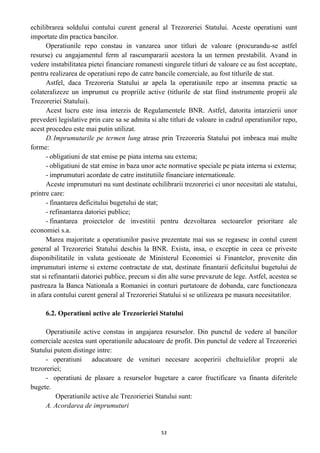 echilibrarea soldului contului curent general al Trezoreriei Statului. Aceste operatiuni sunt
importate din practica bancilor.
Operatiunile repo constau in vanzarea unor titluri de valoare (procurandu-se astfel
resurse) cu angajamentul ferm al rascumpararii acestora la un termen prestabilit. Avand in
vedere instabilitatea pietei financiare romanesti singurele titluri de valoare ce au fost acceptate,
pentru realizarea de operatiuni repo de catre bancile comerciale, au fost titlurile de stat.
Astfel, daca Trezoreria Statului ar apela la operatiunile repo ar insemna practic sa
colateralizeze un imprumut cu propriile active (titlurile de stat fiind instrumente proprii ale
Trezoreriei Statului).
Acest lucru este insa interzis de Regulamentele BNR. Astfel, datorita intarzierii unor
prevederi legislative prin care sa se admita si alte titluri de valoare in cadrul operatiunilor repo,
acest procedeu este mai putin utilizat.
D.Imprumuturile pe termen lung atrase prin Trezoreria Statului pot imbraca mai multe
forme:
- obligatiuni de stat emise pe piata interna sau extema;
- obligatiuni de stat emise in baza unor acte normative speciale pe piata interna si externa;
- imprumuturi acordate de catre institutiile financiare internationale.
Aceste imprumuturi nu sunt destinate echilibrarii trezoreriei ci unor necesitati ale statului,
printre care:
- finantarea deficitului bugetului de stat;
- refinantarea datoriei publice;
- finantarea proiectelor de investitii pentru dezvoltarea sectoarelor prioritare ale
economiei s.a.
Marea majoritate a operatiunilor pasive prezentate mai sus se regasesc in contul curent
general al Trezoreriei Statului deschis la BNR. Exista, insa, o exceptie in ceea ce priveste
disponibilitatile in valuta gestionate de Ministerul Economiei si Finantelor, provenite din
imprumuturi interne si externe contractate de stat, destinate finantarii deficitului bugetului de
stat si refinantarii datoriei publice, precum si din alte surse prevazute de lege. Astfel, acestea se
pastreaza la Banca Nationala a Romaniei in conturi purtatoare de dobanda, care functioneaza
in afara contului curent general al Trezoreriei Statului si se utilizeaza pe masura necesitatilor.
6.2. Operatiuni active ale Trezorieriei Statului
Operatiunile active constau in angajarea resurselor. Din punctul de vedere al bancilor
comerciale acestea sunt operatiunile aducatoare de profit. Din punctul de vedere al Trezoreriei
Statului putem distinge intre:
- operatiuni aducatoare de venituri necesare acoperirii cheltuielilor proprii ale
trezoreriei;
- operatiuni de plasare a resurselor bugetare a caror fructificare va finanta diferitele
bugete.
Operatiunile active ale Trezorieriei Statului sunt:
A. Acordarea de imprumuturi
53
 