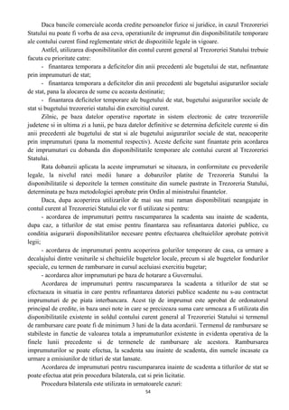 Daca bancile comerciale acorda credite persoanelor fizice si juridice, in cazul Trezoreriei
Statului nu poate fi vorba de asa ceva, operatiunile de imprumut din disponibilitatile temporare
ale contului curent fiind reglementate strict de dispozitiile legale in vigoare.
Astfel, utilizarea disponibilitatilor din contul curent general al Trezoreriei Statului trebuie
facuta cu prioritate catre:
- finantarea temporara a deficitelor din anii precedenti ale bugetului de stat, nefinantate
prin imprumuturi de stat;
- finantarea temporara a deficitelor din anii precedenti ale bugetului asigurarilor sociale
de stat, pana la alocarea de sume cu aceasta destinatie;
- finantarea deficitelor temporare ale bugetului de stat, bugetului asigurarilor sociale de
stat si bugetului trezoreriei statului din exercitiul curent.
Zilnic, pe baza datelor operative raportate in sistem electronic de catre trezoreriile
judetene si in ultima zi a lunii, pe baza datelor definitive se determina deficitele curente si din
anii precedenti ale bugetului de stat si ale bugetului asigurarilor sociale de stat, neacoperite
prin imprumuturi (pana la momentul respectiv). Aceste deficite sunt finantate prin acordarea
de imprumuturi cu dobanda din disponibilitatile temporare ale contului curent al Trezoreriei
Statului.
Rata dobanzii aplicata la aceste imprumuturi se situeaza, in conformitate cu prevederile
legale, la nivelul ratei medii lunare a dobanzilor platite de Trezoreria Statului la
disponibilitatile si depozitele la termen constituite din sumele pastrate in Trezoreria Statului,
determinata pe baza metodologiei aprobate prin Ordin al ministrului finantelor.
Daca, dupa acoperirea utilizarilor de mai sus mai raman disponibilitati neangajate in
contul curent al Trezoreriei Statului ele vor fi utilizate si pentru:
- acordarea de imprumuturi pentru rascumpararea la scadenta sau inainte de scadenta,
dupa caz, a titlurilor de stat emise pentru finantarea sau refinantarea datoriei publice, cu
conditia asigurarii disponibilitatilor necesare pentru efectuarea cheltuielilor aprobate potrivit
legii;
- acordarea de imprumuturi pentru acoperirea golurilor temporare de casa, ca urmare a
decalajului dintre veniturile si cheltuielile bugetelor locale, precum si ale bugetelor fondurilor
speciale, cu termen de rambursare in cursul aceluiasi exercitiu bugetar;
- acordarea altor imprumuturi pe baza de hotarare a Guvernului.
Acordarea de imprumuturi pentru rascumpararea la scadenta a titlurilor de stat se
efectueaza in situatia in care pentru refinantarea datoriei publice scadente nu s-au contractat
imprumuturi de pe piata interbancara. Acest tip de imprumut este aprobat de ordonatorul
principal de credite, in baza unei note in care se precizeaza suma care urmeaza a fi utilizata din
disponibilitatile existente in soldul contului curent general al Trezoreriei Statului si termenul
de rambursare care poate fi de minimum 3 luni de la data acordarii. Termenul de rambursare se
stabileste in functie de valoarea totala a imprumuturilor existente in evidenta operativa de la
finele lunii precedente si de termenele de rambursare ale acestora. Rambursarea
imprumuturilor se poate efectua, la scadenta sau inainte de scadenta, din sumele incasate ca
urmare a emisiunilor de titluri de stat lansate.
Acordarea de imprumuturi pentru rascumpararea inainte de scadenta a titlurilor de stat se
poate efectua atat prin procedura bilaterala, cat si prin licitatie.
Procedura bilaterala este utilizata in urmatoarele cazuri:
54
 