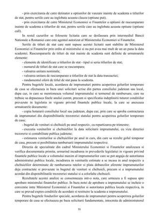 - prin exercitarea de catre detinator a optiunilor de vanzare inainte de scadenta a titlurilor
de stat, pentru seriile care au inglobata aceasta clauza (optiune put);
- prin exercitarea de catre Ministerul Economiei si Finantelor a optiunii de rascumparare
inainte de scadenta a titlurilor de stat, pentru seriile care au inglobata aceasta optiune (optiune
call).
In restul cazurilor se foloseste licitatia care se desfasoara prin intermediul Bancii
Nationale a Romaniei care este agentul autorizat al Ministerului Economiei si Finantelor.
Seriile de titluri de stat care sunt supuse acestei licitatii sunt stabilite de Ministerul
Economiei si Finantelor prin ordin al ministrului si nu pot avea mai mult de un an pana la data
scadentei. Rascumpararile de titluri de stat inainte de scadenta sunt definite de urmatoarele
elemente:
- elemente de identificare a titlurilor de stat - tipul si seria titlurilor de stat;
- numarul de titluri de stat care se rascumpara;
- valoarea unitara nominala;
- valoarea unitara de rascumparare a titlurilor de stat la data tranzactiei;
- randamentul oferit de titlul de stat pana la scadenta.
Pentru bugetele locale, acordarea de imprumuturi pentru acoperirea golurilor temporare
de casa se efectueaza in baza unei solicitari scrise din partea consiliului judetean sau local,
dupa caz, in care se mentioneaza volumul imprumutului si termenul de rambursare, care nu
trebuie sa depaseasca finele anului curent, precum si specificatia indeplinirii tuturor conditiilor
prevazute in legislatia in vigoare privind finantele publice locale, la care se anexeaza
urmatoarele documente:
- copia hotararii consiliului local sau judetean, dupa caz, prin care se aproba contractarea
de imprumuturi din disponibilitatile trezoreriei statului pentru acoperirea golurilor temporare
de casa;
- bugetul de venituri si cheltuieli pe anul respectiv, cu repartizarea pe trimestre;
- executia veniturilor si cheltuielilor la data solicitarii imprumutului, cu viza directiei
trezorerie si contabilitate publica judetene;
- estimarea veniturilor si cheltuielilor pe anul in curs, din care sa rezulte golul temporar
de casa, precum si posibilitatea rambursarii imprumutului respective.
Directia de specialitate din cadrul Ministerului Economiei si Finantelor analizeaza si
verifica documentatia primita, urmarind incadrarea in prevederile legislatiei in vigoare privind
finantele publice locale a volumului maxim al imprumuturilor care se pot angaja de autoritatea
administratiei publice locale, incadrarea in veniturile estimate a se incasa in anul respectiv a
cheltuielilor determinate de rambursarea ratelor si plata dobanzilor aferente imprumuturilor
deja contractate si prevazute in bugetul de venituri si cheltuieli, precum si a imprumutului
acordat din disponibilitatile trezoreriei statului si a celorlalte cheltuieli.
Rezultatele acestei analize se consemneaza intr-o nota, care urmeaza a fi supusa spre
aprobare ministrului finantelor publice. In baza notei de aprobare a imprumutului se incheie o
conventie intre Ministerul Economiei si Finantelor si autoritatea publica locala respectiva, in
care se prevad expres conditiile de acordare si restituire la scadenta a imprumutului.
Pentru bugetele fondurilor speciale, acordarea de imprumuturi pentru acoperirea golurilor
temporare de casa se efectueaza pe baza solicitarii fundamentate, intocmita de administratorul
55
 