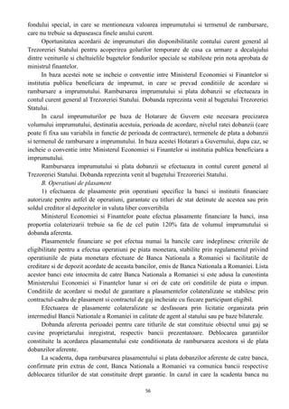 fondului special, in care se mentioneaza valoarea imprumutului si termenul de rambursare,
care nu trebuie sa depaseasca finele anului curent.
Oportunitatea acordarii de imprumuturi din disponibilitatile contului curent general al
Trezoreriei Statului pentru acoperirea golurilor temporare de casa ca urmare a decalajului
dintre veniturile si cheltuielile bugetelor fondurilor speciale se stabileste prin nota aprobata de
ministrul finantelor.
In baza acestei note se incheie o conventie intre Ministerul Economiei si Finantelor si
institutia publica beneficiara de imprumut, in care se prevad conditiile de acordare si
rambursare a imprumutului. Rambursarea imprumutului si plata dobanzii se efectueaza in
contul curent general al Trezoreriei Statului. Dobanda reprezinta venit al bugetului Trezoreriei
Statului.
In cazul imprumuturilor pe baza de Hotarare de Guvern este necesara precizarea
volumului imprumutului, destinatia acestuia, perioada de acordare, nivelul ratei dobanzii (care
poate fi fixa sau variabila in functie de perioada de contractare), termenele de plata a dobanzii
si termenul de rambursare a imprumutului. In baza acestei Hotarari a Guvernului, dupa caz, se
incheie o conventie intre Ministerul Economiei si Finantelor si institutia publica beneficiara a
imprumutului.
Rambursarea imprumutului si plata dobanzii se efectueaza in contul curent general al
Trezoreriei Statului. Dobanda reprezinta venit al bugetului Trezoreriei Statului.
B. Operatiuni de plasament
1) efectuarea de plasamente prin operatiuni specifice la banci si institutii financiare
autorizate pentru astfel de operatiuni, garantate cu titluri de stat detinute de acestea sau prin
soldul creditor al depozitelor in valuta liber convertibila
Ministerul Economiei si Finantelor poate efectua plasamente financiare la banci, insa
proportia colaterizarii trebuie sa fie de cel putin 120% fata de volumul imprumutului si
dobanda aferenta.
Plasamentele financiare se pot efectua numai la bancile care indeplinesc criteriile de
eligibilitate pentru a efectua operatiuni pe piata monetara, stabilite prin regulamentul privind
operatiunile de piata monetara efectuate de Banca Nationala a Romaniei si facilitatile de
creditare si de depozit acordate de aceasta bancilor, emis de Banca Nationala a Romaniei. Lista
acestor banci este intocmita de catre Banca Nationala a Romaniei si este adusa la cunostinta
Ministerului Economiei si Finantelor lunar si ori de cate ori conditiile de piata o impun.
Conditiile de acordare si modul de garantare a plasamentelor colateralizate se stabilesc prin
contractul-cadru de plasament si contractul de gaj incheiate cu fiecare participant eligibil.
Efectuarea de plasamente colateralizate se desfasoara prin licitatie organizata prin
intermediul Bancii Nationale a Romaniei in calitate de agent al statului sau pe baze bilaterale.
Dobanda aferenta perioadei pentru care titlurile de stat constituie obiectul unui gaj se
cuvine proprietarului inregistrat, respectiv bancii prezentatoare. Deblocarea garantiilor
constituite la acordarea plasamentului este conditionata de rambursarea acestora si de plata
dobanzilor aferente.
La scadenta, dupa rambursarea plasamentului si plata dobanzilor aferente de catre banca,
confirmate prin extras de cont, Banca Nationala a Romaniei va comunica bancii respective
deblocarea titlurilor de stat constituite drept garantie. In cazul in care la scadenta banca nu
56
 