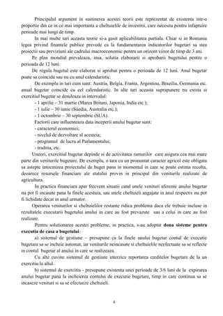 Principalul argument in sustinerea acestei teorii este reprezentat de existenta intr-o
proportie din ce in ce mai importanta a cheltuielile de investitii, care necesita pentru infaptuire
perioade mai lungi de timp.
In mai multe tari aceasta teorie si-a gasit aplicabilitatea partiala. Chiar si in Romania
legea privind finantele publice prevede ca la fundamentarea indicatorilor bugetari sa stea
proiectii sau previziuni ale cadrului macroeconomic pentru un orizont viitor de timp de 3 ani.
Pe plan mondial prevaleaza, insa, solutia elaborarii si aprobarii bugetului pentru o
perioada de 12 luni.
De regula bugetul este elaborat si aprobat pentru o perioada de 12 luni. Anul bugetar
poate sa coincida sau nu cu anul calendaristic.
De exemplu in tari cum sunt: Austria, Belgia, Franta, Argentina, Brazilia, Germania etc.
anual bugetar coincide cu cel calendaristic. In alte tari aceasta suprapunere nu exista si
exercitiul bugetar se deruleaza in intervalul:
- 1 aprilie – 31 martie (Marea Britani, Japonia, India etc.);
- 1 iulie – 30 iunie (Suedia, Australia etc.);
- 1 octombrie – 30 septembrie (SUA).
Factorii care influenteaza data inceperii anului bugetar sunt:
- caracterul economiei;
- nivelul de dezvoltare al acesteia;
- programul de lucru al Parlamentului;
- traditia, etc.
Uneori, exercitiul bugetar depinde si de activitatea ramurilor care asigura cea mai mare
parte din veniturile bugetare. De exemplu, o tara cu un pronuntat caracter agricol este obligata
sa astepte intocmirea proiectului de buget pana in momentul in care se poate estima recolta,
deoarece resursele financiare ale statului provin in principal din veniturile realizate de
agricultura.
In practica financiara apar frecvent situatii cand unele venituri aferente anului bugetar
nu pot fi incasate pana la finele acestuia, sau unele cheltuieli angajate in anul respectiv nu pot
fi lichidate decat in anul urmator.
Operarea veniturilor si cheltuielilor restante ridica problema daca ele trebuie incluse in
rezultatele executarii bugetului anului in care au fost prevazute sau a celui in care au fost
realizate.
Pentru solutionarea acestei probleme, in practica, s-au adoptat doua sisteme pentru
executia de casa a bugetului:
a) sistemul de gestiune – presupune ca la finele anului bugetar contul de executie
bugetara sa se incheie automat, iar veniturile neincasate si cheltuielile neefectuate sa se reflecte
in contul bugetar al anului in care se realizeaza.
Cu alte cuvine sistemul de gestiune interzice reportarea creditelor bugetare de la un
exercitiu la altul.
b) sistemul de exercitiu - presupune existenta unei perioade de 3/6 luni de la expirarea
anului bugetar pana la incheierea contului de executie bugetare, timp in care continua sa se
incaseze venituri si sa se efectueze cheltuieli.
6
 