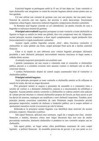 Exercitiul bugetar se prelungeste astfel la 15 sau 18 luni dupa caz. Toate veniturile si
toate cheltuielile sunt inregistrate in contul de executie bugetara aferent anului pentru care au
fost aprobate.
Cel mai utilizat este sistemul de gestiune care este mai practic, dar mai putin exact.
Sistemul de exercitiu este mai riguros, dar prezinta si unele dezavantaje: functionarea
temporara a doua bugete; intarzierea incheierii bugetului; temporizarea efectelor controlului.
In Romania anul bugetar coincide cu cel calendaristic, iar pentru executia de casa a
bugetului se utilizeaza sistemul de gestiune.
Principiul universalitatii bugetului presupune ca toate veniturile si toate cheltuielile sa
figureze in buget cu sumele lor totale sau globale, fara vreo compensare intre ele. Infaptuirea
acestui principiu necesita respectarea a doua reguli complementare: regula produsului brut
(noncompensarii) si regula nonafectarii veniturilor.
Aceasta regula confera bugetului caracter „brut”, adica inscrierea veniturilor si
cheltuielilor in sume globale sau brute, scopul principal fiind acela de a facilita controlul
financiar.
Chiar si in situatii in care obtinerea unor venituri bugetare presupune efectuarea
prealabila a unor cheltuieli, principiul universalitatii interzice inscrierea in buget numai a
soldului dintre acestea.
Avantajele respectarii principiului universalitatii sunt:
• permite cunoasterea cat mai exacta a volumului total al veniturilor si cheltuielilor
publice, precum si a corelatiei existente intre anumite venituri si cheltuieli care se afla in
conexiune stransa;
• confera Parlamentului dreptul de control asupra cuantumului total al veniturilor si
cheltuielilor publice.
Principiul unitatii bugetare
Acest principiu presupune ca toate veniturile si cheltuielile statului sa fie reflectate in
sumele lor totale, dar intr-un singur document.
Prin principiul unitatii se asigura o prezentare de ansamblu si o cunoastere clara a
surselor de venituri si a destinatiei cheltuielilor, precum si a mecanismului de echilibrare a
bugetului. Aceasta permite analiza veniturilor si cheltuielilor in vederea emiterii unor judecati
de valoare privind structura si volumul cheltuielilor propuse de Guvern, pe baza carora se pot
lua decizii de amanare, respingere sau modificare a unor cheltuieli inoportune. Totodata, acest
principiu permite exercitarea controlului de catre Parlament asupra Guvernului privind
perceperea impozitelor, modului de cheltuire a fondurilor publice, cat si asupra utilitatii si
oportunitatii masurilor sociale si economice pe cale le initiaza.
Referindu-se la principiul unitatii bugetare s-au identificat doua motivatii ale acestui
principiu, respectiv: financiare si politice.
Sub aspect financiar, aplicarea unei asemenea reguli da o imagine mai clara situatiei
financiare a statului, deoarece citirea unui singur document face mai usor de inteles
provenienta veniturilor, destinatia cheltuielilor si ponderea in care veniturile acopera sau nu
cheltuielile.
Sub aspect politic, un buget unitar, ofera posibilitatea examinarii de catre corpul
legislativ a politicii financiare de ansamblu promovata de guvern si pe care poate sa si-o
7
 