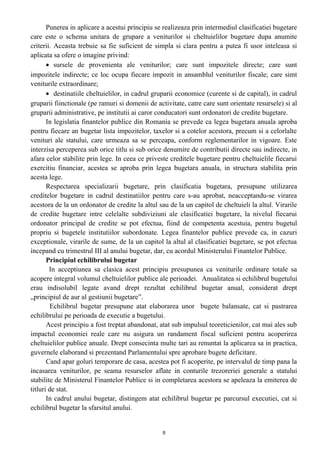 Punerea in aplicare a acestui principiu se realizeaza prin intermediul clasificatiei bugetare
care este o schema unitara de grupare a veniturilor si cheltuielilor bugetare dupa anumite
criterii. Aceasta trebuie sa fie suficient de simpla si clara pentru a putea fi usor inteleasa si
aplicata sa ofere o imagine privind:
• sursele de provenienta ale veniturilor; care sunt impozitele directe; care sunt
impozitele indirecte; ce loc ocupa fiecare impozit in ansamblul veniturilor fiscale; care simt
veniturile extraordinare;
• destinatiile cheltuielilor, in cadrul gruparii economice (curente si de capital), in cadrul
gruparii fiinctionale (pe ramuri si domenii de activitate, catre care sunt orientate resursele) si al
gruparii administrative, pe institutii ai caror conducatori sunt ordonatori de credite bugetare.
In legislatia finantelor publice din Romania se prevede ca legea bugetara anuala aproba
pentru fiecare an bugetar lista impozitelor, taxelor si a cotelor acestora, precum si a celorlalte
venituri ale statului, care urmeaza sa se perceapa, conform reglementarilor in vigoare. Este
interzisa perceperea sub orice titlu si sub orice denumire de contributii directe sau indirecte, in
afara celor stabilite prin lege. In ceea ce priveste creditele bugetare pentru cheltuielile fiecarui
exercitiu financiar, acestea se aproba prin legea bugetara anuala, in structura stabilita prin
acesta lege.
Respectarea specializarii bugetare, prin clasificatia bugetara, presupune utilizarea
creditelor bugetare in cadrul destinatiilor pentru care s-au aprobat, neacceptandu-se virarea
acestora de la un ordonator de credite la altul sau de la un capitol de cheltuieli la altul. Virarile
de credite bugetare intre celelalte subdiviziuni ale clasificatiei bugetare, la nivelul fiecarui
ordonator principal de credite se pot efectua, fiind de competenta acestuia, pentru bugetul
propriu si bugetele institutiilor subordonate. Legea finantelor publice prevede ca, in cazuri
exceptionale, virarile de sume, de la un capitol la altul al clasificatiei bugetare, se pot efectua
incepand cu trimestrul III al anului bugetar, dar, cu acordul Ministerului Finantelor Publice.
Principiul echilibrului bugetar
In acceptiunea sa clasica acest principiu presupunea ca veniturile ordinare totale sa
acopere integral volumul cheltuielilor publice ale perioadei. Anualitatea si echilibrul bugetului
erau indisolubil legate avand drept rezultat echilibrul bugetar anual, considerat drept
„principiul de aur al gestiunii bugetare”.
Echilibrul bugetar presupune atat elaborarea unor bugete balansate, cat si pastrarea
echilibrului pe perioada de executie a bugetului.
Acest principiu a fost treptat abandonat, atat sub impulsul teoreticienilor, cat mai ales sub
impactul economiei reale care nu asigura un randament fiscal suficient pentru acoperirea
cheltuielilor publice anuale. Drept consecinta multe tari au renuntat la aplicarea sa in practica,
guvernele elaborand si prezentand Parlamentului spre aprobare bugete deficitare.
Cand apar goluri temporare de casa, acestea pot fi acoperite, pe intervalul de timp pana la
incasarea veniturilor, pe seama resurselor aflate in conturile trezoreriei generale a statului
stabilite de Ministerul Finantelor Publice si in completarea acestora se apeleaza la emiterea de
titluri de stat.
In cadrul anului bugetar, distingem atat echilibrul bugetar pe parcursul executiei, cat si
echilibrul bugetar la sfarsitul anului.
9
 