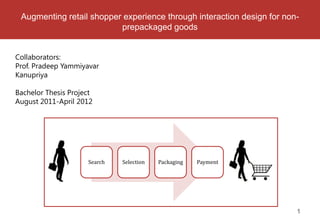 Augmenting retail shopper experience through interaction design for non-
                          prepackaged goods


Collaborators:
Prof. Pradeep Yammiyavar
Kanupriya

Bachelor Thesis Project
August 2011-April 2012




                     Search   Selection   Packaging   Payment




                                                                        1
 