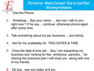 Format for Warm Contact One to one Plan
                            Sharing Invitation
1.    Use the Phone .

2.     Greetings... Say your name … ask can I talk to you
     right now ? If he say… continue ,otherwise phone again
     after some time.

3. Talk something about his job /business… and family.

4. Ask for his availability for TWO DATES & TIME.

5. Once the date & time set …Say I am expanding my
   business and looking for few ambitious partners… for
   sharing the business plan I will meet you along with one
   of my friends.

6. Ok bye , see you today at 8 pm.
 
