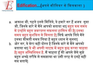 Edification…(अपने सीिनयर से िमलवाना            )



a. आकाश जी, पहले इनसे िमिलये, ये हमारे सर है अजय गुपा
   जी, िजनके बारे मे मैने आपको बताया था| बहुत कम समय
   मे इन्होंने बहुत जबरदस्त सफ़लता हािसल की है| इनका
   समय बहुत मुशिकल से िमलता है| िसफिर्ण आपके िलये मैने
   इनका कीमती समय िलया है बहुत ध्यान से सुनना|
b. ओर सर, ये मेरा वही दोस्त है िजनके बारे मे मैने आपको
   बताया था| ये भी अपनी लाइफ़ मे बहुत कु छ करना चाहता
   है| बहुत अिम्बिशयश है. मै चाहता हूँ की आपने जैसे मुझे
   बहुत अच्छे तरीके से समझाया था उसी तरह से इनहे वही
   सब बताये|
 