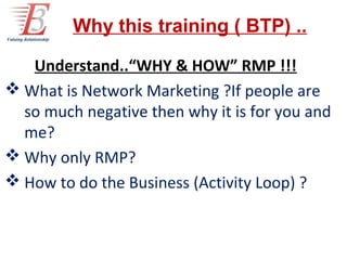 Why this training ( BTP) ..

To Understand..“WHY & HOW” RMP !!!
 What is Network Marketing ?If people are
  so much negative then why it is for you and
  me?
 Why only RMP?
 How to do the Business (Activity Loop) ?
 