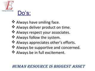 Do’s:
 Always have smiling face.
 Always deliver product on time.
 Always respect your associates.
 Always follow the system.
 Always appreciates other’s efforts.
 Always be supportive and concerned.
 Always be in full excitement.


Human resource is biggest asset
 