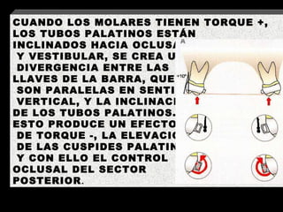 CUANDO LOS MOLARES TIENEN TORQUE +, LOS TUBOS PALATINOS ESTÁN  INCLINADOS HACIA OCLUSAL Y VESTIBULAR, SE CREA UNA DIVERGENCIA ENTRE LAS  LLAVES DE LA BARRA, QUE SON PARALELAS EN SENTIDO VERTICAL, Y LA INCLINACIÓN  DE LOS TUBOS PALATINOS.  ESTO PRODUCE UN EFECTO DE TORQUE -, LA ELEVACION DE LAS CUSPIDES PALATINAS Y CON ELLO EL CONTROL  OCLUSAL DEL SECTOR  POSTERIOR . 