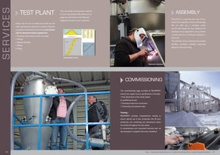 TEST PLANT
Always with the aim to satisfy and provide you, the
client with the best solutions for powders, Palamatic
can perform tests thanks to its in house test centre
and its demonstration equipment.
n Pneumatic dense phase suction conveying
n Dosing
n Big bag unloading
n Milling
n Sifting
Thus, we validate the parameters required
for your own products.This allows you to
judge the performance of the Palamatic
equipment and secure your investment.
SERVICES
Granulometric curve
ASSEMBLY
We perform or supervise every step of your
project from assembly to final commissioning.
We can offer you a complete quality
service with respect for your deadlines. The
installation of our equipment in your premises
is performed by our technicians anywhere in
the world.
The assembly of your production line includes
handling, mechanical assembly, supporting
piping and electrical wiring.
The commissioning stage provided by Palamatic
ensures the respect of your specifications. It includes :
• Final adjustments of the whole system
by qualified personnel
• Checking of electrical connections
• Conducting of production tests
Training :
PALAMATIC provides comprehensive training to
ensure optimal use of your production line. All your
production, line conducting and maintenance teams
are trained throughout the start phase.
A comprehensive and customised technical start up
documentation is supplied with every installation.
COMMISSIONING
Palamatic workshop
Plant installation
http://www.palamaticprocess.com/engineering-design-office/engineering-audit-systems I 1918 I
 