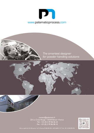 contact@palamatic.fr
ZA La Croix Rouge • 35530 Brécé • France
Tél. : +33 (0) 2 99 86 06 22
Fax : +33 (0) 2 99 86 08 10
SAS au capital de 331 822 euros • R.C.S. Rennes B 384 894 093 • APE 4669B • N° T.V.A. : FR 14 384 894 093
www.palamaticprocess.com
The smartest designer
for powder handling solutions
 