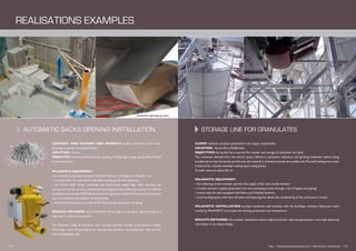 Automatic sacks opening installation
CLIENT: national company specialized in the supply of granulates
LOCATION: North Africa Middle East
OBJECTIVES: the facility has to permit the transfer and storage of carbonate into silos.
The carbonate derived from the client’s quarry follows a calcination, hydration and grinding treatment before being
transferred to silos.Sorted by particle size,the material is oriented towards the suitable silo.The bulk loading into trucks
is assured by a double envelope loading spout using gravity.
Transfer rates are about 50 t./h.
PALAMATIC EQUIPMENT:
• the collecting screw conveyor permits the supply of the main bucket elevator
• a bucket elevator supplies granulates into two conveying screws through a set of bypass and pipings
• screws load the silos equipped with filters and fluidized bottoms
• truck loading spouts with shut off valve and balancing line allows the conditioning of the carbonate in trucks
PALAMATIC INSTALLATION: turnkey installation and interface with the building’s architect. Operators were
trained by PALAMATIC to process line driving, production and maintenance.
RESULTS OBTAINED: this outdoor installation ensures high production rates and guarantees a very high operating
rate thanks to its robust design.
COMPANY AND FACTORY END PRODUCT: leading company in the manu-
facturing of plaster and plasterboards.
LOCATION: France
OBJECTIVE: to ensure the automatic opening of 25kg bags at high speed with minimal
human operation.
PALAMATIC EQUIPMENT:
• an automatic sack opening systemVarislit® ensures a throughput of 8 sacks / min.
• a vacuum lifter for sacks allows effortless loading by the line operators
• the Varislit 6000 allows unloading and compacting empty bags while ensuring the
containment of the zone by a dedicated and integrated dust collecting system.The machine
is designed according toATEX Directives and integrates a reinforced frame and an explosion
vent connected to the exterior of the building
• deconditioned plaster is transferred by dense phase pneumatic conveying
RESULTS OBTAINED: the introduction of the bags is now done ergonomically at a
high rate in a clean environment.
The Palamatic range of automatic sack opening machines consists of 6 standard models.
This range meets all applications for bag opening whatever the production rates and the
type of packaging used.
Storage line for granulates
rEalisations ExAmples
Automatic opening of sacks
12 I http://www.palamaticprocess.com/references/realisations I 13
Storage Bulk packaging
 