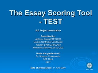 The Essay Scoring Tool - TEST B.E Project presentation Submitted by: Abhinav Gupta 201/CO/03 Danish Contractor 233/CO/03 Gaurav Singh 238/CO/03 Himanshu Mehrotra 241/CO/03 Under the guidance of: Dr. Shampa Chakraverty  COE Dept. NSIT Date of presentation:  1 st  June 2007 NSIT, Delhi 