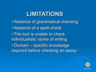 LIMITATIONS Absence of grammatical checking Absence of a spell-check The tool is unable to check  individualistic styles of writing Domain – specific knowledge required before checking an essay NSIT, Delhi 