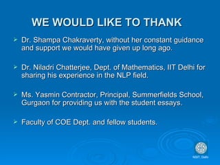 WE WOULD LIKE TO THANK Dr. Shampa Chakraverty, without her constant guidance and support we would have given up long ago. Dr. Niladri Chatterjee, Dept. of Mathematics, IIT Delhi for sharing his experience in the NLP field. Ms. Yasmin Contractor, Principal, Summerfields School, Gurgaon for providing us with the student essays. Faculty of COE Dept. and fellow students. NSIT, Delhi 