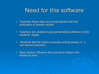 Need for this software Teachers these days are overburdened with the evaluation of answer scripts. Teachers are unable to give personalized attention to the students’ needs. Students feel the need to practice writing essays in  a non-test environment. Many factors influence the scoring of essays and introduce error. 