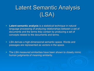 Latent Semantic Analysis (LSA)  Latent semantic analysis  is a statistical technique in natural language processing of analyzing relationships between a set of documents and the terms they contain by producing a set of concepts related to the documents and terms. LSA derives a high-dimensional semantic space. Words and passages are represented as vectors in the space. The LSA measured similarities have been shown to closely mimic human judgments of meaning similarity. 