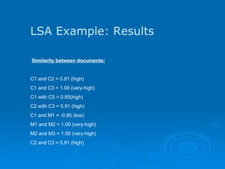 LSA Example: Results   Similarity between documents: C1 and C2 = 0.91 (high) C1 and C3 = 1.00 (very-high) C1 with C5 = 0.85(high) C2 with C3 = 0.91 (high) C1 and M1 = -0.85 (low) M1 and M2 = 1.00 (very-high) M2 and M3 = 1.00 (very-high) C2 and C3 = 0.91 (high)  