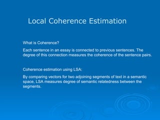 Local Coherence Estimation What is Coherence? Each sentence in an essay is connected to previous sentences. The  degree of this connection measures the coherence of the sentence pairs.  Coherence estimation using LSA: By comparing vectors for two adjoining segments of text in a semantic space, LSA measures degree of semantic relatedness between the segments.    