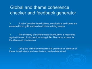 Global and theme coherence checker and feedback generator A set of possible introductions, conclusions and ideas are extracted from gold standard and other training essays.  The similarity of student essay introduction is measured against the set of introductions using LSA. The same is done for the ideas and conclusions. Using the similarity measures the presence or absence of ideas, introductions and conclusions can be determined.   
