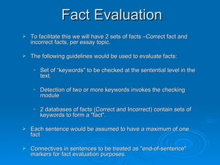 Fact Evaluation To facilitate this we will have 2 sets of facts –Correct fact and incorrect facts, per essay topic.  The following guidelines would be used to evaluate facts: Set of “keywords" to be checked at the sentential level in the text.  Detection of two or more keywords invokes the checking module  2 databases of facts (Correct and Incorrect) contain sets of keywords to form a "fact". Each sentence would be assumed to have a maximum of one fact Connectives in sentences to be treated as "end-of-sentence" markers for fact evaluation purposes.  