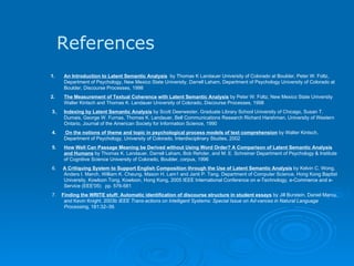 References An Introduction to Latent Semantic Analysis   by Thomas K Landauer University of Colorado at Boulder, Peter W. Foltz, Department of Psychology, New Mexico State University, Darrell Laham, Department of Psychology University of Colorado at Boulder, Discourse Processes, 1998 2. The Measurement of Textual Coherence with Latent Semantic Analysis  by Peter W. Foltz, New Mexico State University Walter Kintsch and Thomas K. Landauer University of Colorado, Discourse Processes, 1998   3.   Indexing by Latent Semantic Analysis  by Scott Deerwester, Graduate Library School University of Chicago, Susan T. Dumais, George W. Furnas, Thomas K. Landauer, Bell Communications Research Richard Harshman, University of Western Ontario,   Journal of the American Society for Information Science, 1990   4.  On the notions of theme and topic in psychological process models of text comprehension  by Walter Kintsch, Department of Psychology, University of Colorado, Interdisciplinary Studies, 2002   5.  How Well Can Passage Meaning be Derived without Using Word Order? A Comparison of Latent Semantic Analysis and Humans  by Thomas K. Landauer, Darrell Laham, Bob Rehder, and M. E. Schreiner Department of Psychology & Institute of Cognitive Science University of Colorado, Boulder, corpus, 1996   6.  A Critiquing System to Support English Composition through the Use of Latent Semantic Analysis  by Kelvin C. Wong, Anders I. Mørch, William K. Cheung, Mason H. Lam1 and Janti P. Tang, Department of Computer Science, Hong Kong Baptist University, Kowloon Tong, Kowloon, Hong Kong,   2005 IEEE International Conference on e-Technology, e-Commerce and e-Service (EEE'05)  pp. 576-581   7.  Finding the WRITE stuff: Automatic identification of discourse structure in student essays  by Jill Burstein, Daniel Marcu, and Kevin Knight. 2003b  IEEE Trans-actions on Intelligent Systems: Special Issue on Ad-vances in Natural Language Processin g, 181:32–39.     