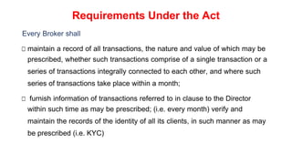 Requirements Under the Act
Every Broker shall
□ maintain a record of all transactions, the nature and value of which may be
prescribed, whether such transactions comprise of a single transaction or a
series of transactions integrally connected to each other, and where such
series of transactions take place within a month;
□ furnish information of transactions referred to in clause to the Director
within such time as may be prescribed; (i.e. every month) verify and
maintain the records of the identity of all its clients, in such manner as may
be prescribed (i.e. KYC)
 