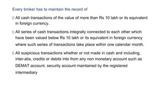 Every broker has to maintain the record of
□ All cash transactions of the value of more than Rs 10 lakh or its equivalent
in foreign currency.
□ All series of cash transactions integrally connected to each other which
have been valued below Rs 10 lakh or its equivalent in foreign currency
where such series of transactions take place within one calendar month.
□ All suspicious transactions whether or not made in cash and including,
inter-alia, credits or debits into from any non monetary account such as
DEMAT account, security account maintained by the registered
intermediary
 