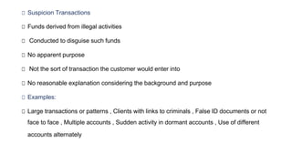 □ Suspicion Transactions
□ Funds derived from illegal activities
□ Conducted to disguise such funds
□ No apparent purpose
□ Not the sort of transaction the customer would enter into
□ No reasonable explanation considering the background and purpose
□ Examples:
□ Large transactions or patterns , Clients with links to criminals , False ID documents or not
face to face , Multiple accounts , Sudden activity in dormant accounts , Use of different
accounts alternately
 