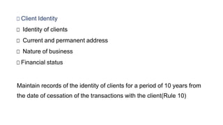 □ Client Identity
□ Identity of clients
□ Current and permanent address
□ Nature of business
□ Financial status
Maintain records of the identity of clients for a period of 10 years from
the date of cessation of the transactions with the client(Rule 10)
 
