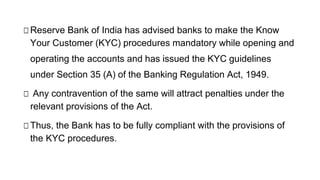 □Reserve Bank of India has advised banks to make the Know
Your Customer (KYC) procedures mandatory while opening and
operating the accounts and has issued the KYC guidelines
under Section 35 (A) of the Banking Regulation Act, 1949.
□ Any contravention of the same will attract penalties under the
relevant provisions of the Act.
□Thus, the Bank has to be fully compliant with the provisions of
the KYC procedures.
 
