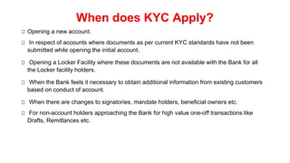 When does KYC Apply?
□ Opening a new account.
□ In respect of accounts where documents as per current KYC standards have not been
submitted while opening the initial account.
□ Opening a Locker Facility where these documents are not available with the Bank for all
the Locker facility holders.
□ When the Bank feels it necessary to obtain additional information from existing customers
based on conduct of account.
□ When there are changes to signatories, mandate holders, beneficial owners etc.
□ For non-account holders approaching the Bank for high value one-off transactions like
Drafts, Remittances etc.
 