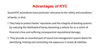 Advantages of KYC
Sound KYC procedures have particular relevance to the safety and soundness
of banks, in that:
□ They help to protect banks’ reputation and the integrity of banking systems
by reducing the likelihood of banks becoming a vehicle for or a victim of
financial crime and suffering consequential reputational damage;
□ They provide an essential part of sound risk management system (basis for
identifying, limiting and controlling risk exposures in assets & liabilities
 
