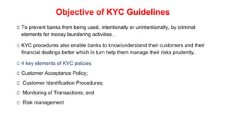 Objective of KYC Guidelines
□ To prevent banks from being used, intentionally or unintentionally, by criminal
elements for money laundering activities .
□ KYC procedures also enable banks to know/understand their customers and their
financial dealings better which in turn help them manage their risks prudently.
□ 4 key elements of KYC policies
□ Customer Acceptance Policy;
□ Customer Identification Procedures;
□ Monitoring of Transactions; and
□ Risk management
 