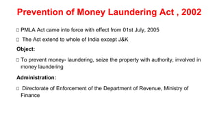 Prevention of Money Laundering Act , 2002
□ PMLA Act came into force with effect from 01st July, 2005
□ The Act extend to whole of India except J&K
Object:
□ To prevent money- laundering, seize the property with authority, involved in
money laundering
Administration:
□ Directorate of Enforcement of the Department of Revenue, Ministry of
Finance
 