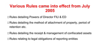 Various Rules came into effect from July
2005
□Rules detailing Powers of Director FIU & ED
□Rules detailing the method of attachment of property, period of
retention etc.
□Rules detailing the receipt & management of confiscated assets
□Rules relating to legal obligations of reporting entities
 