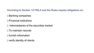 According to Section 12 PMLA and the Rules impose obligations on :
□ Banking companies
□ Financial institutions
□ Intermediaries of the securities market
□ To maintain records
□ furnish information
□ verify identity of clients
 