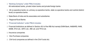 □ “Banking Company” under PMLA includes:
All nationalized banks, private Indian banks and private foreign banks
□ All co-operative banks viz. primary co-operative banks, state co-operative banks and central (district
level) co-operative banks
□ State Bank of India and its associates and subsidiaries
□ Regional Rural Banks
□ “Financial Institution” under PMLA includes:
□ Financial Institutions as defined in Section 45-I of the RBI Act namely EXIM Bank, NABARD, NHB,
SIDBI, IFCI Ltd., IDFC Ltd., IIBI Ltd. and TFCI Ltd.
□ Insurance companies
□ Hire Purchase companies
□ Chit fund companies as defined in the Chit Funds Act.
 